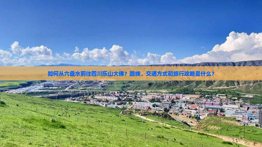 如何从六盘水前往四川乐山大佛？路线、交通方式和旅行攻略是什么？