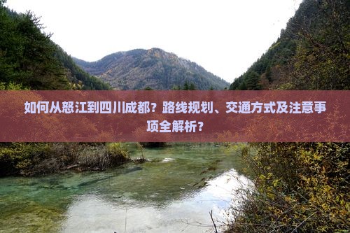 如何从怒江到四川成都？路线规划、交通方式及注意事项全解析？
