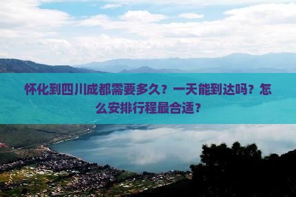 怀化到四川成都需要多久？一天能到达吗？怎么安排行程最合适？