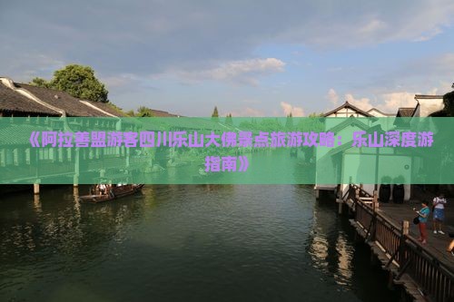 《阿拉善盟游客四川乐山大佛景点旅游攻略：乐山深度游指南》