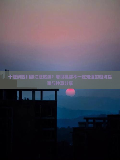 十堰到四川都江堰旅游？老司机都不一定知道的避坑指南与种草分享