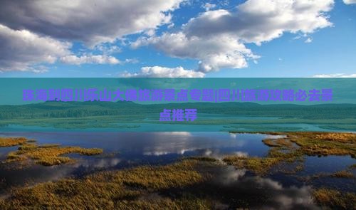 珠海到四川乐山大佛旅游景点专题|四川旅游攻略必去景点推荐
