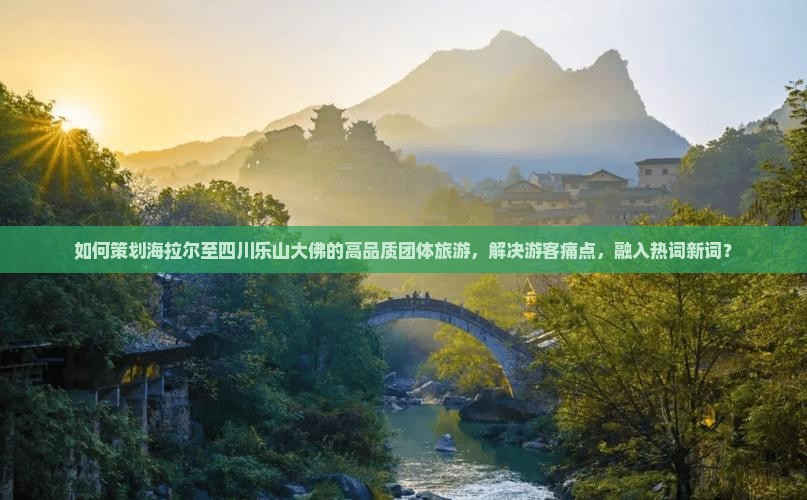 如何策划海拉尔至四川乐山大佛的高品质团体旅游，解决游客痛点，融入热词新词？