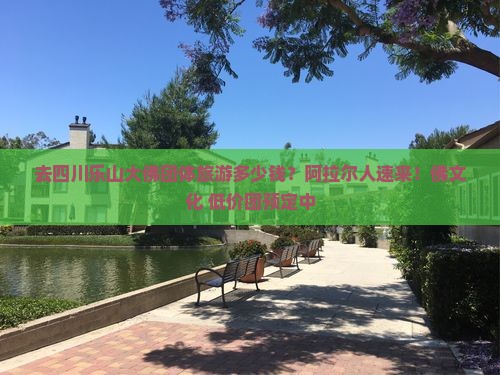去四川乐山大佛团体旅游多少钱？阿拉尔人速来！佛文化+低价团预定中