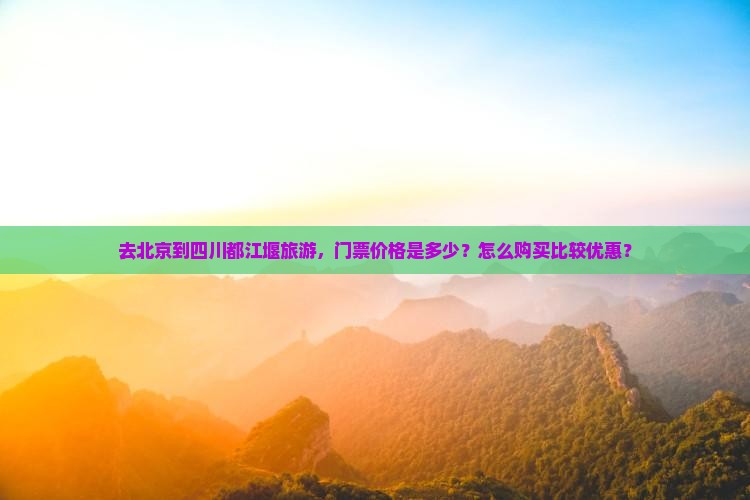 去北京到四川都江堰旅游，门票价格是多少？怎么购买比较优惠？