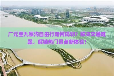广元至九寨沟自由行如何规划？解决交通难题，解锁热门景点新体验！