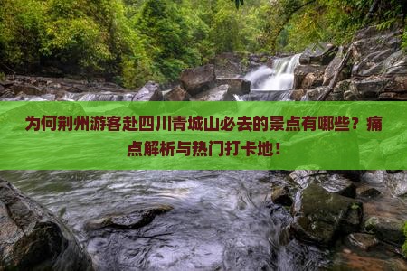 为何荆州游客赴四川青城山必去的景点有哪些？痛点解析与热门打卡地！