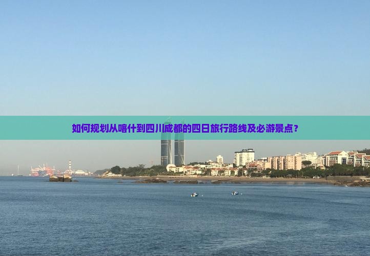 如何规划从喀什到四川成都的四日旅行路线及必游景点？