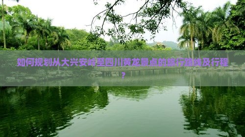 如何规划从大兴安岭至四川黄龙景点的旅行路线及行程？