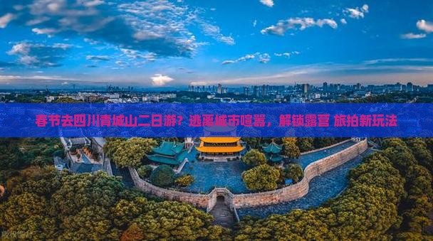 春节去四川青城山二日游？逃离城市喧嚣，解锁露营+旅拍新玩法
