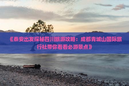 《泰安出发探秘四川旅游攻略：成都青城山国际旅行社带你看看必游景点》