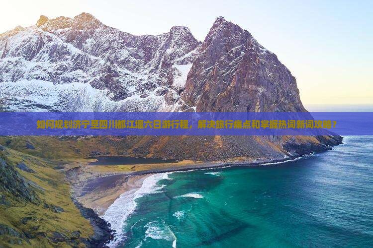 如何规划济宁至四川都江堰六日游行程，解决旅行痛点和掌握热词新词攻略？