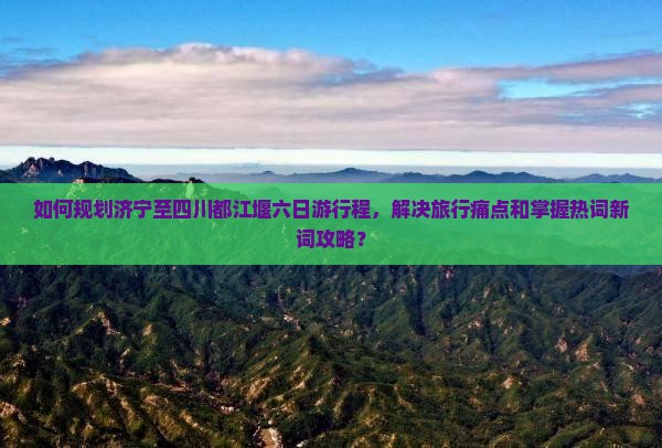 如何规划济宁至四川都江堰六日游行程，解决旅行痛点和掌握热词新词攻略？