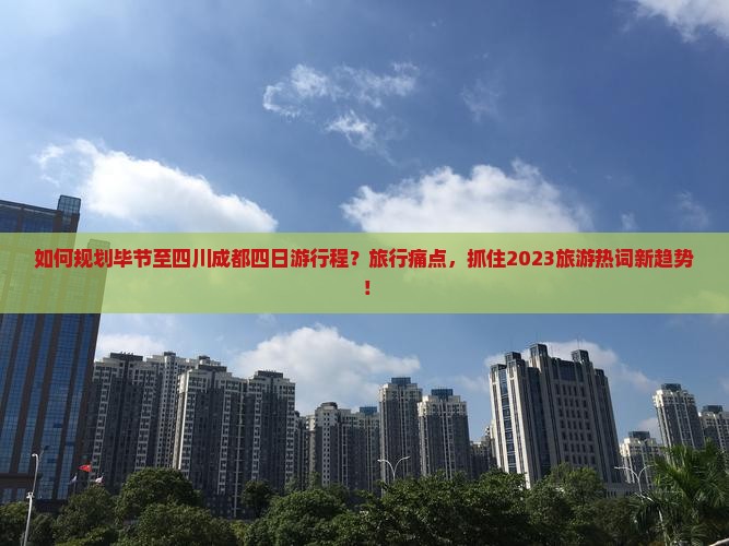 如何规划毕节至四川成都四日游行程？旅行痛点，抓住2023旅游热词新趋势！