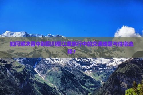 如何解决晋中到四川都江堰旅行中的交通难题与住宿选择？