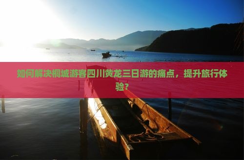 如何解决桐城游客四川黄龙三日游的痛点，提升旅行体验？