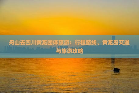 舟山去四川黄龙团体旅游：行程路线、黄龙岛交通与旅游攻略