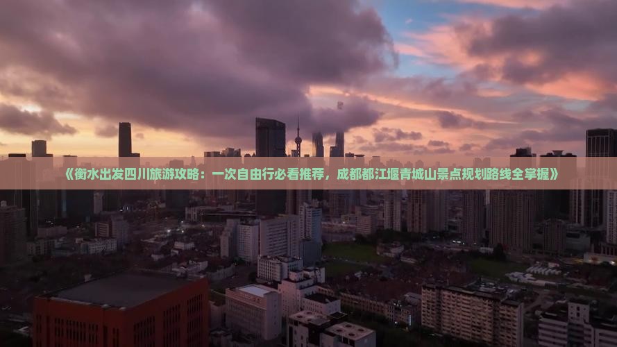 《衡水出发四川旅游攻略：一次自由行必看推荐，成都都江堰青城山景点规划路线全掌握》