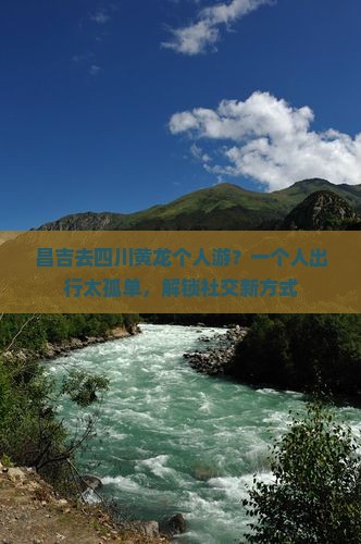 昌吉去四川黄龙个人游？一个人出行太孤单，解锁社交新方式