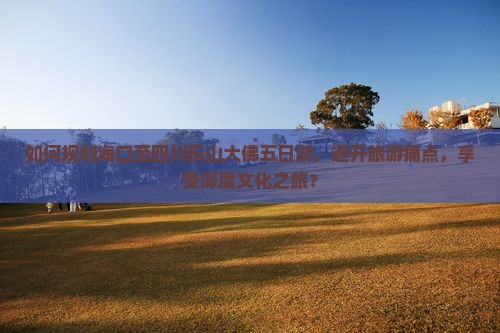 如何规划海口至四川乐山大佛五日游，避开旅游痛点，享受深度文化之旅？