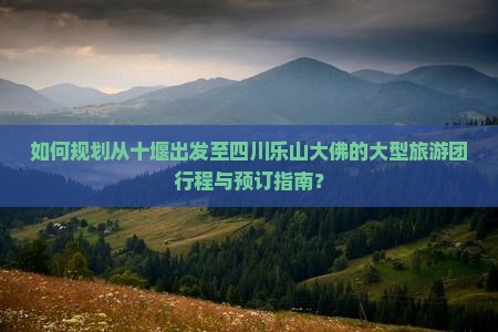如何规划从十堰出发至四川乐山大佛的大型旅游团行程与预订指南？