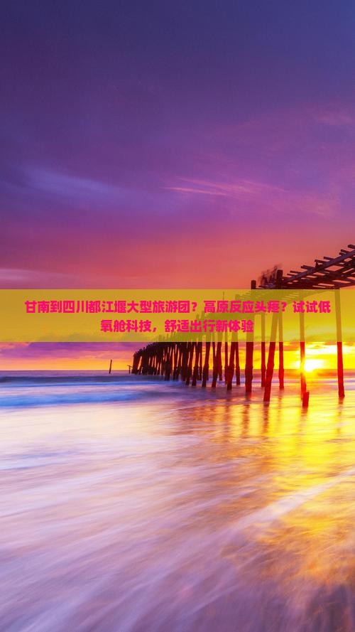 甘南到四川都江堰大型旅游团？高原反应头疼？试试低氧舱科技，舒适出行新体验