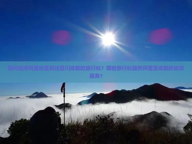 如何选择阿里地区前往四川成都的旅行社？哪些旅行社提供阿里至成都的旅游服务？