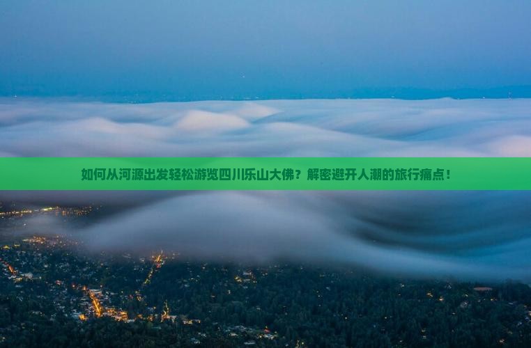 如何从河源出发轻松游览四川乐山大佛？解密避开人潮的旅行痛点！