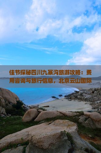 佳节探秘四川九寨沟旅游攻略：费用咨询与旅行信息，北京云山国际旅行社提供成都景点深度游