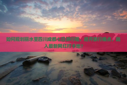 如何规划丽水至四川成都七日游行程，避开旅行痛点，融入最新网红打卡地？