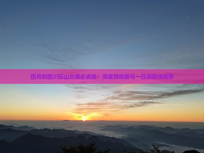 四月到四川乐山大佛必去地：深度游攻略与一日游路线推荐