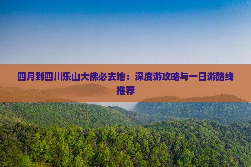 四月到四川乐山大佛必去地：深度游攻略与一日游路线推荐
