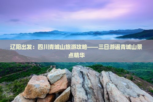 辽阳出发：四川青城山旅游攻略——三日游遍青城山景点精华