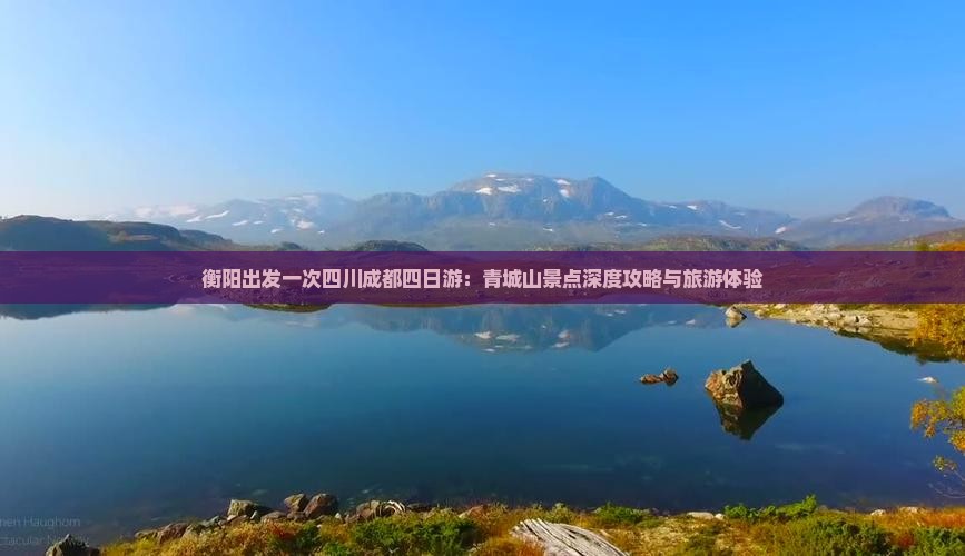 衡阳出发一次四川成都四日游：青城山景点深度攻略与旅游体验