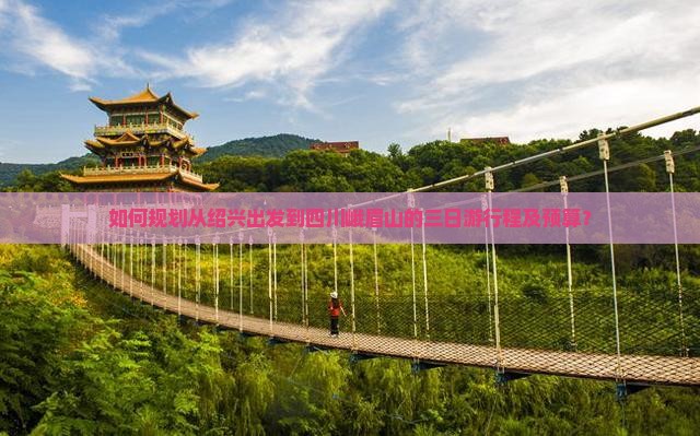 如何规划从绍兴出发到四川峨眉山的三日游行程及预算？