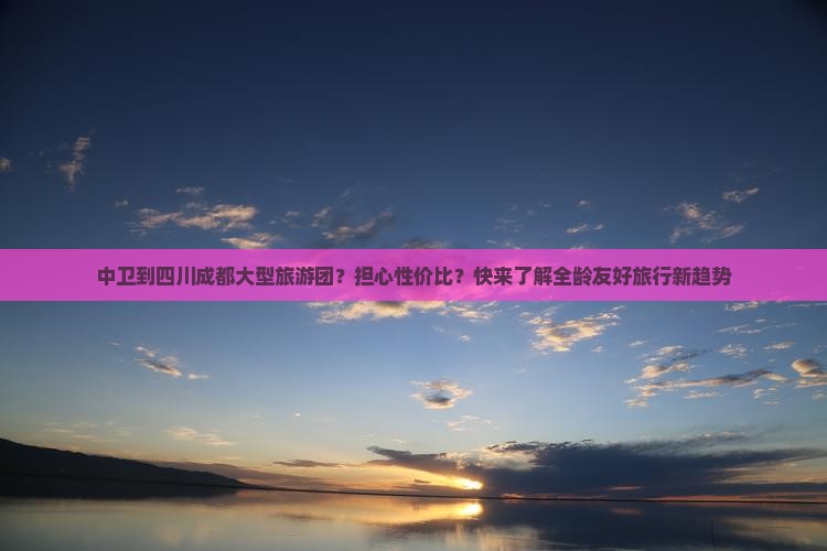 中卫到四川成都大型旅游团？担心性价比？快来了解全龄友好旅行新趋势