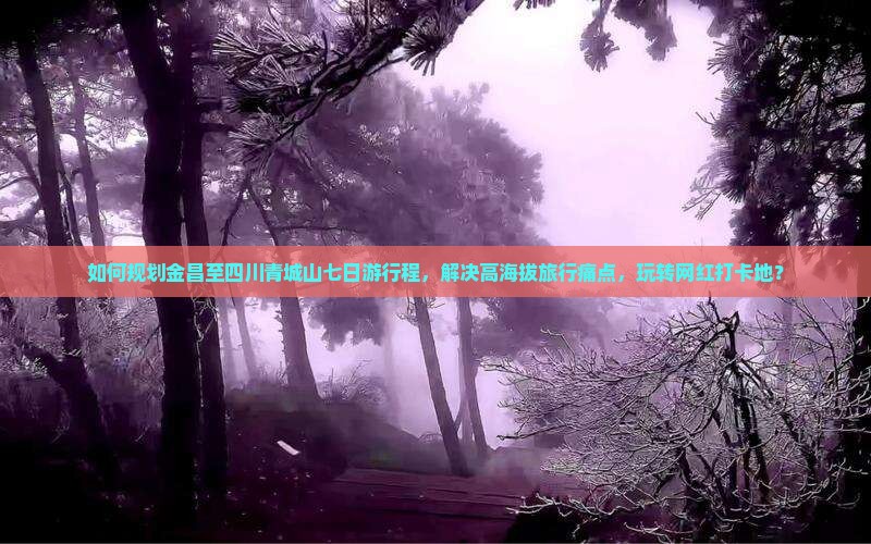 如何规划金昌至四川青城山七日游行程，解决高海拔旅行痛点，玩转网红打卡地？