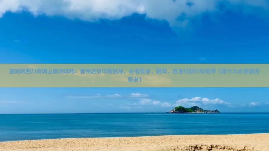 益阳到四川青城山旅游攻略：看完这份详细信息，必看景点、路线、自由行旅行社推荐（附十大必去旅游景点）