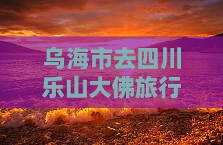 乌海市去四川乐山大佛旅行社路线指引
