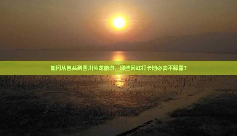 如何从包头到四川黄龙旅游，哪些网红打卡地必去不踩雷？