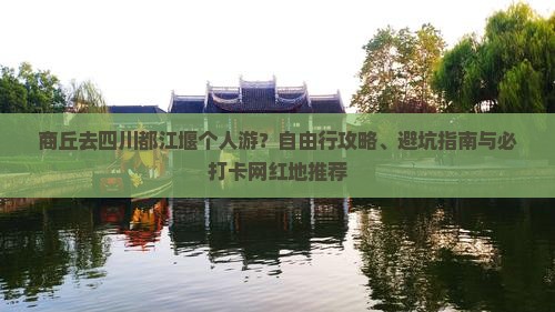 商丘去四川都江堰个人游？自由行攻略、避坑指南与必打卡网红地推荐