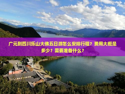 广元到四川乐山大佛五日游怎么安排行程？费用大概是多少？需要准备什么？