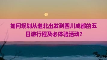 如何规划从淮北出发到四川成都的五日游行程及必体验活动？