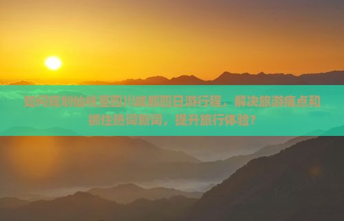 如何规划仙桃至四川成都四日游行程，解决旅游痛点和抓住热词新词，提升旅行体验？