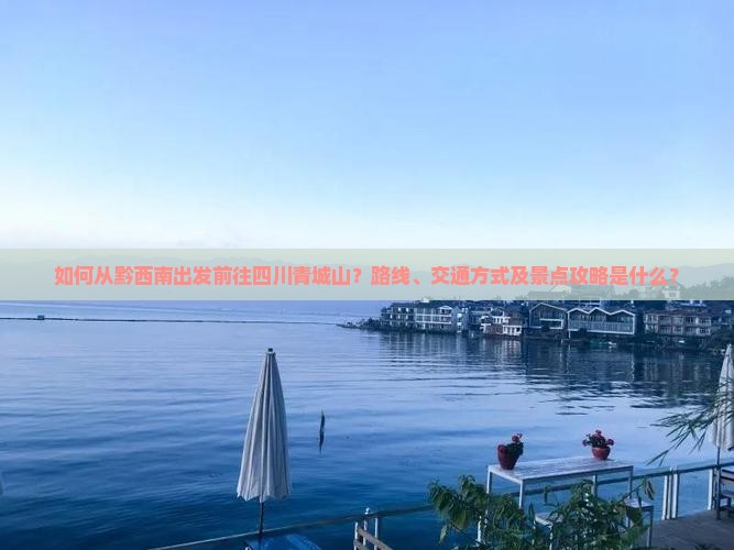 如何从黔西南出发前往四川青城山？路线、交通方式及景点攻略是什么？