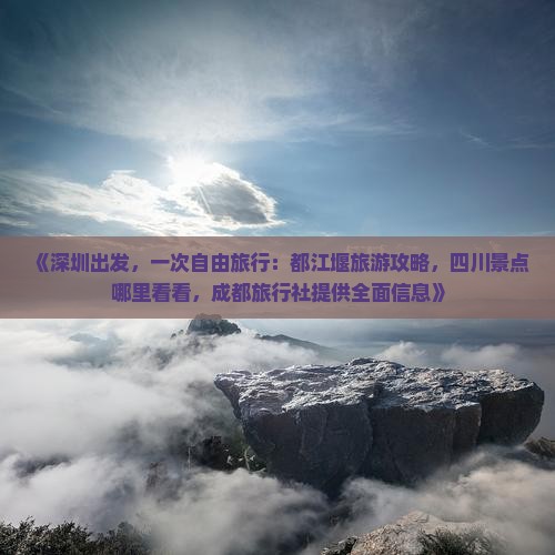 《深圳出发，一次自由旅行：都江堰旅游攻略，四川景点哪里看看，成都旅行社提供全面信息》
