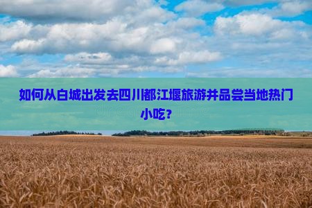 如何从白城出发去四川都江堰旅游并品尝当地热门小吃？