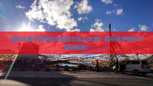 如何从西宁高效出行至四川乐山大佛？解析痛点和热门新词攻略！