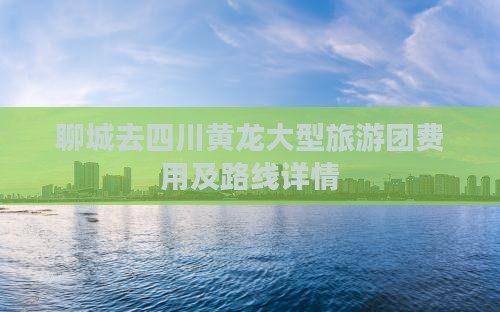 聊城去四川黄龙大型旅游团费用及路线详情