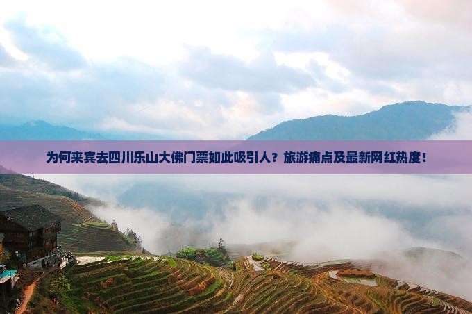 为何来宾去四川乐山大佛门票如此吸引人？旅游痛点及最新网红热度！